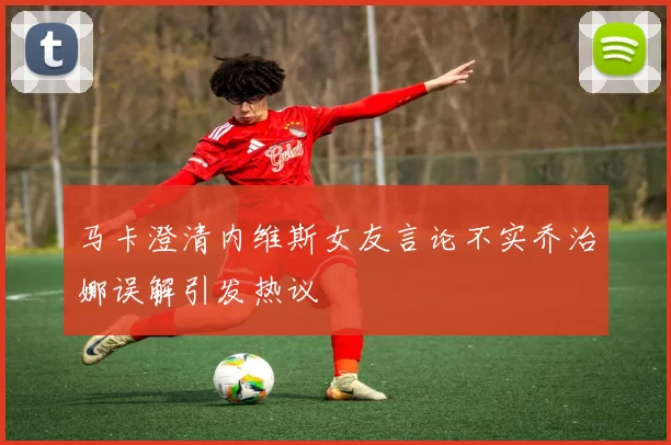马卡澄清内维斯女友言论不实乔治娜误解引发热议