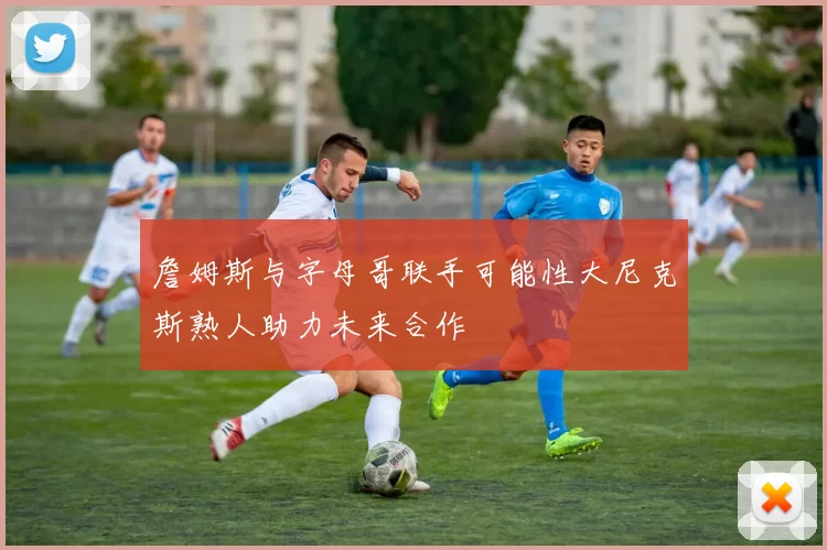 詹姆斯与字母哥联手可能性大尼克斯熟人助力未来合作