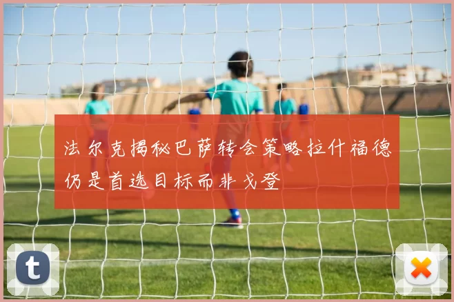 法尔克揭秘巴萨转会策略拉什福德仍是首选目标而非戈登