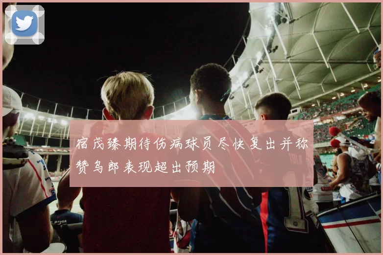 宿茂臻期待伤病球员尽快复出并称赞乌郎表现超出预期