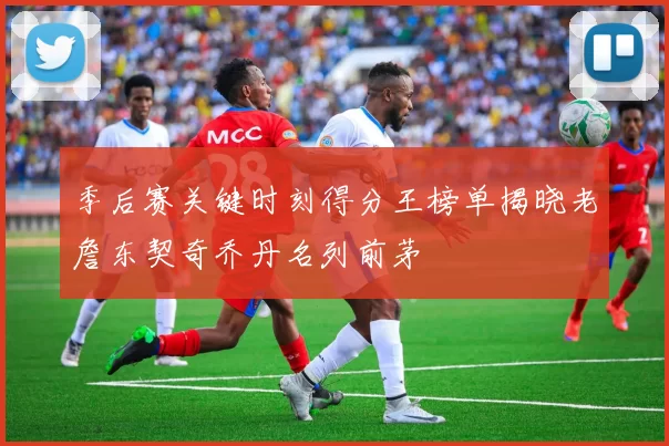 季后赛关键时刻得分王榜单揭晓老詹东契奇乔丹名列前茅