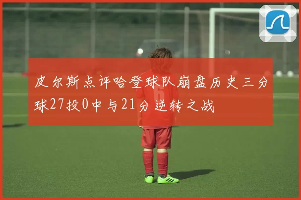 皮尔斯点评哈登球队崩盘历史三分球27投0中与21分逆转之战
