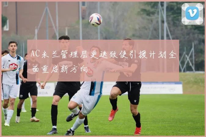 AC米兰管理层更迭致使引援计划全面重启新方向