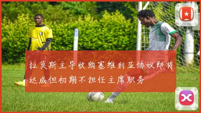 拉莫斯主导收购塞维利亚协议即将达成但初期不担任主席职务