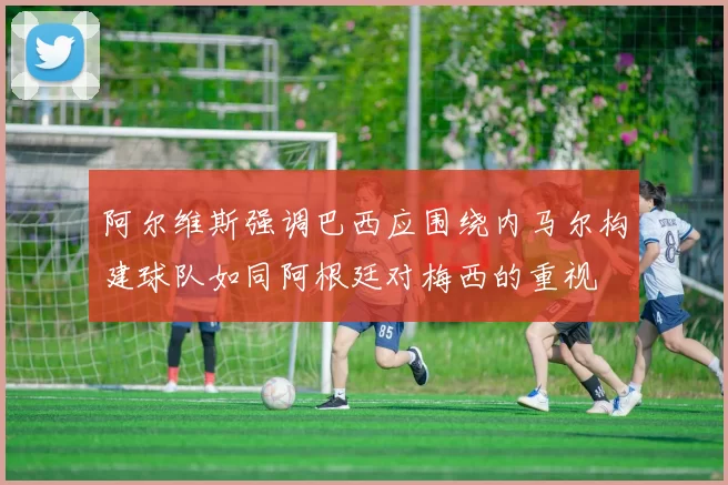 阿尔维斯强调巴西应围绕内马尔构建球队如同阿根廷对梅西的重视