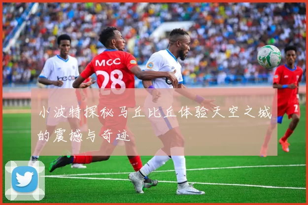 小波特探秘马丘比丘体验天空之城的震撼与奇迹