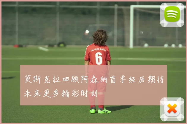 莫斯克拉回顾阿森纳首季经历期待未来更多精彩时刻